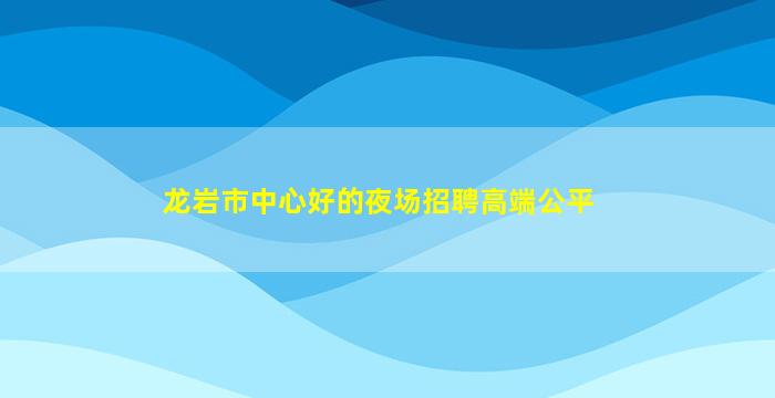 龙岩市中心好的夜场招聘高端公平
